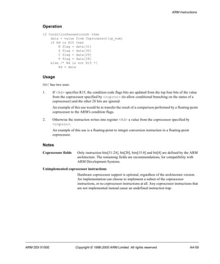ARM Instructions 
Operation 
if ConditionPassed(cond) then 
data = value from Coprocessor[cp_num] 
if Rd is R15 then 
N flag = data[31] 
Z flag = data[30] 
C flag = data[29] 
V flag = data[28] 
else /* Rd is not R15 */ 
Rd = data 
Usage 
MRC has two uses: 
1. If <Rd> specifies R15, the condition code flags bits are updated from the top four bits of the value 
from the coprocessor specified by <coproc> (to allow conditional branching on the status of a 
coprocessor) and the other 28 bits are ignored. 
An example of this use would be to transfer the result of a comparison performed by a floating-point 
coprocessor to the ARM’s condition flags. 
2. Otherwise the instruction writes into register <Rd> a value from the coprocessor specified by 
<coproc>. 
An example of this use is a floating-point to integer conversion instruction in a floating-point 
coprocessor. 
Notes 
Coprocessor fields Only instruction bits[31:24], bit[20], bits[15:8] and bit[4] are defined by the ARM 
architecture. The remaining fields are recommendations, for compatibility with 
ARM Development Systems. 
Unimplemented coprocessor instructions 
Hardware coprocessor support is optional, regardless of the architecture version. 
An implementation can choose to implement a subset of the coprocessor 
instructions, or no coprocessor instructions at all. Any coprocessor instructions that 
are not implemented instead cause an undefined instruction trap. 
ARM DDI 0100E Copyright © 1996-2000 ARM Limited. All rights reserved. A4-59 
 