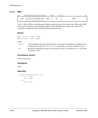 ARM Instructions 
4.1.31 MRS 
31 28 27 26 25 24 23 22 21 20 19 16 15 12 11 0 
cond 0 0 0 1 0 R 0 0 SBO Rd SBZ 
The MRS (Move PSR to General-purpose Register) instruction moves the value of the CPSR or the SPSR 
of the current mode into a general-purpose register. In the general-purpose register, the value can be 
examined or manipulated with normal data-processing instructions. 
Syntax 
MRS{<cond>} <Rd>, CPSR 
MRS{<cond>} <Rd>, SPSR 
where: 
<cond> Is the condition under which the instruction is executed. The conditions are defined in The 
condition field on page A3-5. If <cond> is omitted, the AL (always) condition is used. 
<Rd> Specifies the destination register of the instruction. If R15 is specified for <Rd>, the result 
is UNPREDICTABLE. 
Architecture version 
Version 3 and above 
Exceptions 
None 
Operation 
if ConditionPassed(cond) then 
if R == 1 then 
Rd = SPSR 
else 
Rd = CPSR 
A4-60 Copyright © 1996-2000 ARM Limited. All rights reserved. ARM DDI 0100E 
 