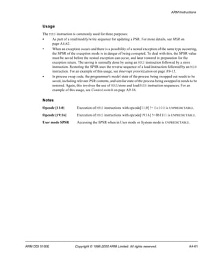 ARM Instructions 
Usage 
The MRS instruction is commonly used for three purposes: 
• As part of a read/modify/write sequence for updating a PSR. For more details, see MSR on 
page A4-62. 
• When an exception occurs and there is a possibility of a nested exception of the same type occurring, 
the SPSR of the exception mode is in danger of being corrupted. To deal with this, the SPSR value 
must be saved before the nested exception can occur, and later restored in preparation for the 
exception return. The saving is normally done by using an MRS instruction followed by a store 
instruction. Restoring the SPSR uses the reverse sequence of a load instruction followed by an MSR 
instruction. For an example of this usage, see Interrupt prioritization on page A9-15. 
• In process swap code, the programmer's model state of the process being swapped out needs to be 
saved, including relevant PSR contents, and similar state of the process being swapped in needs to be 
restored. Again, this involves the use of MRS/store and load/MSR instruction sequences. For an 
example of this usage, see Context switch on page A9-16. 
Notes 
Opcode [11:0] Execution of MRS instructions with opcode[11:0] != 0x000 is UNPREDICTABLE. 
Opcode [19:16] Execution of MRS instructions with opcode[19:16] != 0b1111 is UNPREDICTABLE. 
User mode SPSR Accessing the SPSR when in User mode or System mode is UNPREDICTABLE. 
ARM DDI 0100E Copyright © 1996-2000 ARM Limited. All rights reserved. A4-61 
 
