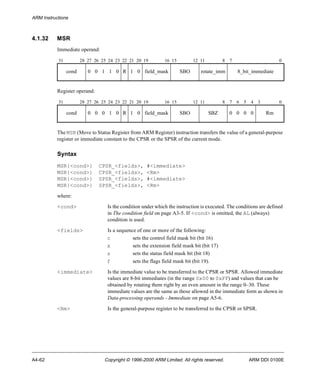 ARM Instructions 
4.1.32 MSR 
Immediate operand: 
31 28 27 26 25 24 23 22 21 20 19 16 15 12 11 8 7 0 
cond 0 0 1 1 0 R 1 0 field_mask SBO rotate_imm 8_bit_immediate 
Register operand: 
31 28 27 26 25 24 23 22 21 20 19 16 15 12 11 8 7 6 5 4 3 0 
cond 0 0 0 1 0 R 1 0 field_mask SBO SBZ 0 0 0 0 Rm 
The MSR (Move to Status Register from ARM Register) instruction transfers the value of a general-purpose 
register or immediate constant to the CPSR or the SPSR of the current mode. 
Syntax 
MSR{<cond>} CPSR_<fields>, #<immediate> 
MSR{<cond>} CPSR_<fields>, <Rm> 
MSR{<cond>} SPSR_<fields>, #<immediate> 
MSR{<cond>} SPSR_<fields>, <Rm> 
where: 
<cond> Is the condition under which the instruction is executed. The conditions are defined 
in The condition field on page A3-5. If <cond> is omitted, the AL (always) 
condition is used. 
<fields> Is a sequence of one or more of the following: 
c sets the control field mask bit (bit 16) 
x sets the extension field mask bit (bit 17) 
s sets the status field mask bit (bit 18) 
f sets the flags field mask bit (bit 19). 
<immediate> Is the immediate value to be transferred to the CPSR or SPSR. Allowed immediate 
values are 8-bit immediates (in the range 0x00 to 0xFF) and values that can be 
obtained by rotating them right by an even amount in the range 0–30. These 
immediate values are the same as those allowed in the immediate form as shown in 
Data-processing operands - Immediate on page A5-6. 
<Rm> Is the general-purpose register to be transferred to the CPSR or SPSR. 
A4-62 Copyright © 1996-2000 ARM Limited. All rights reserved. ARM DDI 0100E 
 