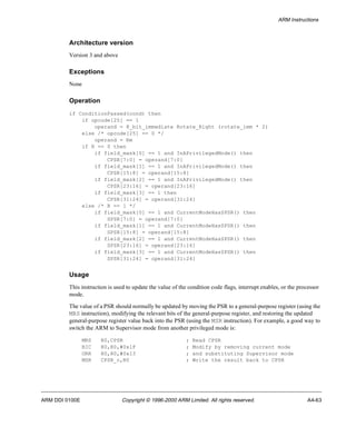 ARM Instructions 
Architecture version 
Version 3 and above 
Exceptions 
None 
Operation 
if ConditionPassed(cond) then 
if opcode[25] == 1 
operand = 8_bit_immediate Rotate_Right (rotate_imm * 2) 
else /* opcode[25] == 0 */ 
operand = Rm 
if R == 0 then 
if field_mask[0] == 1 and InAPrivilegedMode() then 
CPSR[7:0] = operand[7:0] 
if field_mask[1] == 1 and InAPrivilegedMode() then 
CPSR[15:8] = operand[15:8] 
if field_mask[2] == 1 and InAPrivilegedMode() then 
CPSR[23:16] = operand[23:16] 
if field_mask[3] == 1 then 
CPSR[31:24] = operand[31:24] 
else /* R == 1 */ 
if field_mask[0] == 1 and CurrentModeHasSPSR() then 
SPSR[7:0] = operand[7:0] 
if field_mask[1] == 1 and CurrentModeHasSPSR() then 
SPSR[15:8] = operand[15:8] 
if field_mask[2] == 1 and CurrentModeHasSPSR() then 
SPSR[23:16] = operand[23:16] 
if field_mask[3] == 1 and CurrentModeHasSPSR() then 
SPSR[31:24] = operand[31:24] 
Usage 
This instruction is used to update the value of the condition code flags, interrupt enables, or the processor 
mode. 
The value of a PSR should normally be updated by moving the PSR to a general-purpose register (using the 
MRS instruction), modifying the relevant bits of the general-purpose register, and restoring the updated 
general-purpose register value back into the PSR (using the MSR instruction). For example, a good way to 
switch the ARM to Supervisor mode from another privileged mode is: 
MRS R0,CPSR ; Read CPSR 
BIC R0,R0,#0x1F ; Modify by removing current mode 
ORR R0,R0,#0x13 ; and substituting Supervisor mode 
MSR CPSR_c,R0 ; Write the result back to CPSR 
ARM DDI 0100E Copyright © 1996-2000 ARM Limited. All rights reserved. A4-63 
 
