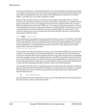 ARM Instructions 
For maximum efficiency, MSR instructions should only write to those fields that they can potentially change. 
For example, the last instruction in the above code can only change the CPSR control field, as all bits in the 
other fields are unchanged since they were read from the CPSR by the first instruction. So it writes to 
CPSR_c, not CPSR_fsxc or some other combination of fields. 
However, if the only reason that an MSR instruction cannot change a field is that no bits are currently 
allocated to the field, then the field must be written, to ensure future compatibility. For example, when the 
process swap code in Context switch on page A9-16 restores the new process’s CPSR value, it writes to 
SPSR_fsxc (which is later copied to the CPSR by the LDM instruction which restarts the process). There are 
no bits allocated to the state or extension fields at present, so writing to SPSR_fc would work just as well 
in current architecture versions (5 and below). However, writing to SPSR_fsxc will continue to work 
correctly in future versions of the architecture that do have bits allocated in the state or extension fields, 
while writing to SPSR_fc will not. 
Note 
Due to deficiencies in the handling of the state and extension fields in versions 2.50 and below of the ARM 
Software Development Toolkit, only specify the flags and control fields when using these toolkit versions. 
In cases where the above guidelines mean that the state and extension fields should have been written for 
future compatibility, it is recommended that you keep a record of the need to change the set of fields 
specified when it becomes possible to do so. 
The immediate form of this instruction can be used to set any of the fields of a PSR, but you must take care 
to adhere to the read-modify-write technique described above. The immediate form of the instruction is 
equivalent to reading the PSR concerned, replacing all the bits in the fields concerned by the corresponding 
bits of the immediate constant and writing the result back to the PSR. The immediate form must therefore 
only be used when the intention is to modify all the bits in the specified fields and, in particular, must not 
be used if the specified fields include any as-yet-unallocated bits. Failure to observe this rule might result 
in code which has unanticipated side-effects on future versions of the ARM architecture. 
As an exception to the above rule, it is legitimate to use the immediate form of the instruction to modify the 
flags byte, despite the fact that bits[26:24] of the PSRs have no allocated function at present. For example, 
this instruction can be used to set all four flags (and clear the Q flag if the processor implements the 
Enhanced DSP extension): 
MSR CPSR_f,#0xF0000000 
Any functionality allocated to bits[26:24] in a future version of the ARM architecture will be designed so 
that such code does not have unexpected side effects. 
A4-64 Copyright © 1996-2000 ARM Limited. All rights reserved. ARM DDI 0100E 
 