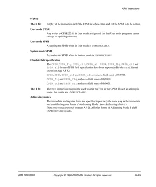 ARM Instructions 
Notes 
The R bit Bit[22] of the instruction is 0 if the CPSR is to be written and 1 if the SPSR is to be written. 
User mode CPSR 
Any writes to CPSR[23:0] in User mode are ignored (so that User mode programs cannot 
change to a privileged mode). 
User mode SPSR 
Accessing the SPSR when in User mode is UNPREDICTABLE. 
System mode SPSR 
Accessing the SPSR when in System mode is UNPREDICTABLE. 
Obsolete field specification 
The CPSR, CPSR_flg, CPSR_ctl, CPSR_all, SPSR, SPSR_flg, SPSR_ctl and 
SPSR_all forms of PSR field specification have been superseded by the csxf format 
shown on page A4-62. 
CPSR, SPSR, CPSR_all and SPSR_all produce a field mask of 0b1001. 
CPSR_flg and SPSR_flg produce a field mask of 0b1000. 
CPSR_ctl and SPSR_ctl produce a field mask of 0b0001. 
The T bit The MSR instruction must not be used to alter the T bit in the CPSR. If such an attempt is 
made, the results are UNPREDICTABLE. 
Addressing modes 
The immediate and register forms are specified in precisely the same way as the immediate 
and unshifted register forms of Addressing Mode 1 (see Addressing Mode 1 - 
Data-processing operands on page A5-2). All other forms of Addressing Mode 1 yield 
UNPREDICTABLE results. 
ARM DDI 0100E Copyright © 1996-2000 ARM Limited. All rights reserved. A4-65 
 