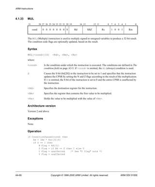 ARM Instructions 
4.1.33 MUL 
31 28 27 26 25 24 23 22 21 20 19 16 15 12 11 8 7 6 5 4 3 0 
cond 0 0 0 0 0 0 0 S Rd SBZ Rs 1 0 0 1 Rm 
The MUL (Multiply) instruction is used to multiply signed or unsigned variables to produce a 32-bit result. 
The condition code flags are optionally updated, based on the result. 
Syntax 
MUL{<cond>}{S} <Rd>, <Rm>, <Rs> 
where: 
<cond> Is the condition under which the instruction is executed. The conditions are defined in The 
condition field on page A3-5. If <cond> is omitted, the AL (always) condition is used. 
S Causes the S bit (bit[20]) in the instruction to be set to 1 and specifies that the instruction 
updates the CPSR by setting the N and Z flags according to the result of the multiplication. 
If S is omitted, the S bit of the instruction is set to 0 and the entire CPSR is unaffected by 
the instruction. 
<Rd> Specifies the destination register for the instruction. 
<Rm> Specifies the register that contains the first value to be multiplied. 
<Rs> Holds the value to be multiplied with the value of <Rm>. 
Architecture version 
Version 2 and above 
Exceptions 
None 
Operation 
if ConditionPassed(cond) then 
Rd = (Rm * Rs)[31:0] 
if S == 1 then 
N Flag = Rd[31] 
Z Flag = if Rd == 0 then 1 else 0 
C Flag = unaffected /* See "C flag" note */ 
V Flag = unaffected 
A4-66 Copyright © 1996-2000 ARM Limited. All rights reserved. ARM DDI 0100E 
 