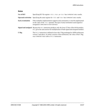 ARM Instructions 
Notes 
Use of R15 Specifying R15 for register <Rd>, <Rm>, or <Rs> has UNPREDICTABLE results. 
Operand restriction Specifying the same register for <Rd> and <Rm> has UNPREDICTABLE results. 
Early termination If the multiplier implementation supports early termination, it must be implemented 
on the value of the <Rs> operand. The type of early termination used (signed or 
unsigned) is IMPLEMENTATION DEFINED. 
Signed and unsigned Because the MUL instruction produces only the lower 32 bits of the 64-bit product, 
MUL gives the same answer for multiplication of both signed and unsigned numbers. 
C flag The MULS instruction is defined to leave the C flag unchanged in ARM architecture 
version 5 and above. In earlier versions of the architecture, the value of the C flag 
was UNPREDICTABLE after a MULS instruction. 
ARM DDI 0100E Copyright © 1996-2000 ARM Limited. All rights reserved. A4-67 
 