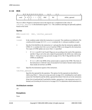 ARM Instructions 
4.1.34 MVN 
31 28 27 26 25 24 23 22 21 20 19 16 15 12 11 0 
cond 0 0 I 1 1 1 1 S SBZ Rd shifter_operand 
The MVN (Move Negative) instruction moves the logical one’s complement of the value of 
<shifter_operand> to the destination register <Rd>. The condition code flags are optionally updated, 
based on the result. 
Syntax 
MVN{<cond>}{S} <Rd>, <shifter_operand> 
where: 
<cond> Is the condition under which the instruction is executed. The conditions are defined in The 
condition field on page A3-5. If <cond> is omitted, the AL (always) condition is used. 
S Sets the S bit (bit[20]) in the instruction to 1 and specifies that the instruction updates the 
CPSR. If S is omitted, the S bit is set to 0 and the CPSR is not changed by the instruction. 
Two types of CPSR update can occur when S is specified: 
• If <Rd> is not R15, the N and Z flags are set according to the result of the operation, 
and the C flag is set to the carry output bit generated by the shifter (see Addressing 
Mode 1 - Data-processing operands on page A5-2). The V flag and the rest of the 
CPSR are unaffected. 
• If <Rd> is R15, the SPSR of the current mode is copied to the CPSR. This form of 
the instruction is UNPREDICTABLE if executed in User mode or System mode, because 
these modes do not have an SPSR. 
<Rd> Specifies the destination register of the instruction. 
<shifter_operand> 
Specifies the operand for the operation. The options for this operand are described in 
Addressing Mode 1 - Data-processing operands on page A5-2, including how each option 
causes the I bit (bit[25]) and the shifter_operand bits (bits[11:0]) to be set in the instruction. 
If the I bit is 0 and both bit[7] and bit[4] of shifter_operand are 1, the instruction is not MVN. 
Instead, see Extending the instruction set on page A3-27 to determine which instruction it is. 
Architecture version 
All 
Exceptions 
None 
A4-68 Copyright © 1996-2000 ARM Limited. All rights reserved. ARM DDI 0100E 
 