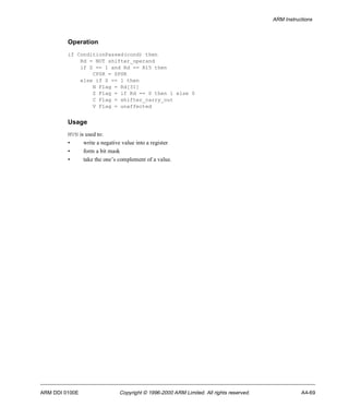 ARM Instructions 
Operation 
if ConditionPassed(cond) then 
Rd = NOT shifter_operand 
if S == 1 and Rd == R15 then 
CPSR = SPSR 
else if S == 1 then 
N Flag = Rd[31] 
Z Flag = if Rd == 0 then 1 else 0 
C Flag = shifter_carry_out 
V Flag = unaffected 
Usage 
MVN is used to: 
• write a negative value into a register 
• form a bit mask 
• take the one’s complement of a value. 
ARM DDI 0100E Copyright © 1996-2000 ARM Limited. All rights reserved. A4-69 
 