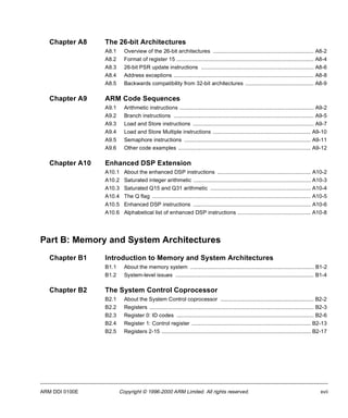 Chapter A8 The 26-bit Architectures 
A8.1 Overview of the 26-bit architectures .................................................................. A8-2 
A8.2 Format of register 15 .......................................................................................... A8-4 
A8.3 26-bit PSR update instructions .......................................................................... A8-6 
A8.4 Address exceptions ............................................................................................ A8-8 
A8.5 Backwards compatibility from 32-bit architectures ............................................. A8-9 
Chapter A9 ARM Code Sequences 
A9.1 Arithmetic instructions ........................................................................................ A9-2 
A9.2 Branch instructions ............................................................................................ A9-5 
A9.3 Load and Store instructions ............................................................................... A9-7 
A9.4 Load and Store Multiple instructions ................................................................ A9-10 
A9.5 Semaphore instructions ................................................................................... A9-11 
A9.6 Other code examples ....................................................................................... A9-12 
Chapter A10 Enhanced DSP Extension 
A10.1 About the enhanced DSP instructions ............................................................. A10-2 
A10.2 Saturated integer arithmetic ............................................................................. A10-3 
A10.3 Saturated Q15 and Q31 arithmetic .................................................................. A10-4 
A10.4 The Q flag ........................................................................................................ A10-5 
A10.5 Enhanced DSP instructions ............................................................................. A10-6 
A10.6 Alphabetical list of enhanced DSP instructions ................................................ A10-8 
Part B: Memory and System Architectures 
Chapter B1 Introduction to Memory and System Architectures 
B1.1 About the memory system ................................................................................. B1-2 
B1.2 System-level issues ........................................................................................... B1-4 
Chapter B2 The System Control Coprocessor 
B2.1 About the System Control coprocessor ............................................................. B2-2 
B2.2 Registers ............................................................................................................ B2-3 
B2.3 Register 0: ID codes .......................................................................................... B2-6 
B2.4 Register 1: Control register .............................................................................. B2-13 
B2.5 Registers 2-15 .................................................................................................. B2-17 
ARM DDI 0100E Copyright © 1996-2000 ARM Limited. All rights reserved. xvii 
 