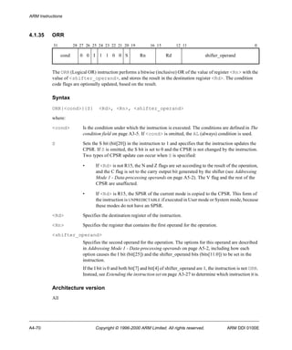 ARM Instructions 
4.1.35 ORR 
31 28 27 26 25 24 23 22 21 20 19 16 15 12 11 0 
cond 0 0 I 1 1 0 0 S Rn Rd shifter_operand 
The ORR (Logical OR) instruction performs a bitwise (inclusive) OR of the value of register <Rn> with the 
value of <shifter_operand>, and stores the result in the destination register <Rd>. The condition 
code flags are optionally updated, based on the result. 
Syntax 
ORR{<cond>}{S} <Rd>, <Rn>, <shifter_operand> 
where: 
<cond> Is the condition under which the instruction is executed. The conditions are defined in The 
condition field on page A3-5. If <cond> is omitted, the AL (always) condition is used. 
S Sets the S bit (bit[20]) in the instruction to 1 and specifies that the instruction updates the 
CPSR. If S is omitted, the S bit is set to 0 and the CPSR is not changed by the instruction. 
Two types of CPSR update can occur when S is specified: 
• If <Rd> is not R15, the N and Z flags are set according to the result of the operation, 
and the C flag is set to the carry output bit generated by the shifter (see Addressing 
Mode 1 - Data-processing operands on page A5-2). The V flag and the rest of the 
CPSR are unaffected. 
• If <Rd> is R15, the SPSR of the current mode is copied to the CPSR. This form of 
the instruction is UNPREDICTABLE if executed in User mode or System mode, because 
these modes do not have an SPSR. 
<Rd> Specifies the destination register of the instruction. 
<Rn> Specifies the register that contains the first operand for the operation. 
<shifter_operand> 
Specifies the second operand for the operation. The options for this operand are described 
in Addressing Mode 1 - Data-processing operands on page A5-2, including how each 
option causes the I bit (bit[25]) and the shifter_operand bits (bits[11:0]) to be set in the 
instruction. 
If the I bit is 0 and both bit[7] and bit[4] of shifter_operand are 1, the instruction is not ORR. 
Instead, see Extending the instruction set on page A3-27 to determine which instruction it is. 
Architecture version 
All 
A4-70 Copyright © 1996-2000 ARM Limited. All rights reserved. ARM DDI 0100E 
 