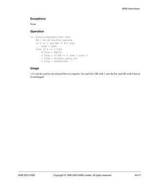 ARM Instructions 
Exceptions 
None 
Operation 
if ConditionPassed(cond) then 
Rd = Rn OR shifter_operand 
if S == 1 and Rd == R15 then 
CPSR = SPSR 
else if S == 1 then 
N Flag = Rd[31] 
Z Flag = if Rd == 0 then 1 else 0 
C Flag = shifter_carry_out 
V Flag = unaffected 
Usage 
ORR can be used to set selected bits in a register. For each bit, OR with 1 sets the bit, and OR with 0 leaves 
it unchanged. 
ARM DDI 0100E Copyright © 1996-2000 ARM Limited. All rights reserved. A4-71 
 