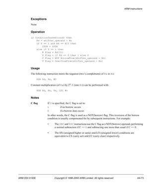 ARM Instructions 
Exceptions 
None 
Operation 
if ConditionPassed(cond) then 
Rd = shifter_operand - Rn 
if S == 1 and Rd == R15 then 
CPSR = SPSR 
else if S == 1 then 
N Flag = Rd[31] 
Z Flag = if Rd == 0 then 1 else 0 
C Flag = NOT BorrowFrom(shifter_operand - Rn) 
V Flag = OverflowFrom(shifter_operand - Rn) 
Usage 
The following instruction stores the negation (two’s complement) of Rx in Rd: 
RSB Rd, Rx, #0 
Constant multiplication (of Rx) by 2n–1 (into Rd) can be performed with: 
RSB Rd, Rx, Rx, LSL #n 
Notes 
C flag If S is specified, the C flag is set to: 
1 if no borrow occurs 
0 if a borrow does occur. 
In other words, the C flag is used as a NOT(borrow) flag. This inversion of the borrow 
condition is usually compensated for by subsequent instructions. For example: 
• The SBC and RSC instructions use the C flag as a NOT(borrow) operand, performing 
a normal subtraction if C == 1 and subtracting one more than usual if C == 0. 
• The HS (unsigned higher or same) and LO (unsigned lower) conditions are 
equivalent to CS (carry set) and CC (carry clear) respectively. 
ARM DDI 0100E Copyright © 1996-2000 ARM Limited. All rights reserved. A4-73 
 