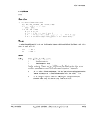 ARM Instructions 
Exceptions 
None 
Operation 
if ConditionPassed(cond) then 
Rd = shifter_operand - Rn - NOT(C Flag) 
if S == 1 and Rd == R15 then 
CPSR = SPSR 
else if S == 1 then 
N Flag = Rd[31] 
Z Flag = if Rd == 0 then 1 else 0 
C Flag = NOT BorrowFrom(shifter_operand - Rn - NOT(C Flag)) 
V Flag = OverflowFrom(shifter_operand - Rn - NOT(C Flag)) 
Usage 
To negate the 64-bit value in R0,R1, use the following sequence (R0 holds the least significant word) which 
stores the result in R2,R3: 
RSBS R2,R0,#0 
RSC R3,R1,#0 
Notes 
C flag If S is specified, the C flag is set to: 
1 if no borrow occurs 
0 if a borrow does occur. 
In other words, the C flag is used as a NOT(borrow) flag. This inversion of the borrow 
condition is usually compensated for by subsequent instructions. For example: 
• The SBC and RSC instructions use the C flag as a NOT(borrow) operand, performing 
a normal subtraction if C == 1 and subtracting one more than usual if C == 0. 
• The HS (unsigned higher or same) and LO (unsigned lower) conditions are 
equivalent to CS (carry set) and CC (carry clear) respectively. 
ARM DDI 0100E Copyright © 1996-2000 ARM Limited. All rights reserved. A4-75 
 