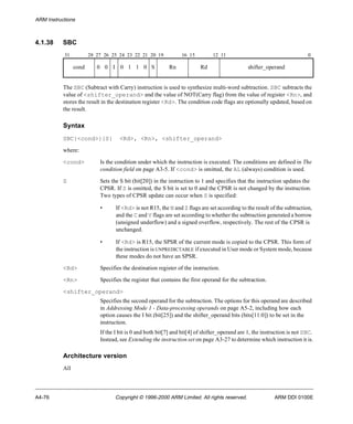 ARM Instructions 
4.1.38 SBC 
31 28 27 26 25 24 23 22 21 20 19 16 15 12 11 0 
cond 0 0 I 0 1 1 0 S Rn Rd shifter_operand 
The SBC (Subtract with Carry) instruction is used to synthesize multi-word subtraction. SBC subtracts the 
value of <shifter_operand> and the value of NOT(Carry flag) from the value of register <Rn>, and 
stores the result in the destination register <Rd>. The condition code flags are optionally updated, based on 
the result. 
Syntax 
SBC{<cond>}{S} <Rd>, <Rn>, <shifter_operand> 
where: 
<cond> Is the condition under which the instruction is executed. The conditions are defined in The 
condition field on page A3-5. If <cond> is omitted, the AL (always) condition is used. 
S Sets the S bit (bit[20]) in the instruction to 1 and specifies that the instruction updates the 
CPSR. If S is omitted, the S bit is set to 0 and the CPSR is not changed by the instruction. 
Two types of CPSR update can occur when S is specified: 
• If <Rd> is not R15, the N and Z flags are set according to the result of the subtraction, 
and the C and V flags are set according to whether the subtraction generated a borrow 
(unsigned underflow) and a signed overflow, respectively. The rest of the CPSR is 
unchanged. 
• If <Rd> is R15, the SPSR of the current mode is copied to the CPSR. This form of 
the instruction is UNPREDICTABLE if executed in User mode or System mode, because 
these modes do not have an SPSR. 
<Rd> Specifies the destination register of the instruction. 
<Rn> Specifies the register that contains the first operand for the subtraction. 
<shifter_operand> 
Specifies the second operand for the subtraction. The options for this operand are described 
in Addressing Mode 1 - Data-processing operands on page A5-2, including how each 
option causes the I bit (bit[25]) and the shifter_operand bits (bits[11:0]) to be set in the 
instruction. 
If the I bit is 0 and both bit[7] and bit[4] of shifter_operand are 1, the instruction is not SBC. 
Instead, see Extending the instruction set on page A3-27 to determine which instruction it is. 
Architecture version 
All 
A4-76 Copyright © 1996-2000 ARM Limited. All rights reserved. ARM DDI 0100E 
 