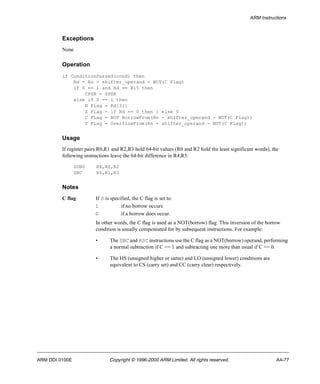 ARM Instructions 
Exceptions 
None 
Operation 
if ConditionPassed(cond) then 
Rd = Rn - shifter_operand - NOT(C Flag) 
if S == 1 and Rd == R15 then 
CPSR = SPSR 
else if S == 1 then 
N Flag = Rd[31] 
Z Flag = if Rd == 0 then 1 else 0 
C Flag = NOT BorrowFrom(Rn - shifter_operand - NOT(C Flag)) 
V Flag = OverflowFrom(Rn - shifter_operand - NOT(C Flag)) 
Usage 
If register pairs R0,R1 and R2,R3 hold 64-bit values (R0 and R2 hold the least significant words), the 
following instructions leave the 64-bit difference in R4,R5: 
SUBS R4,R0,R2 
SBC R5,R1,R3 
Notes 
C flag If S is specified, the C flag is set to: 
1 if no borrow occurs 
0 if a borrow does occur. 
In other words, the C flag is used as a NOT(borrow) flag. This inversion of the borrow 
condition is usually compensated for by subsequent instructions. For example: 
• The SBC and RSC instructions use the C flag as a NOT(borrow) operand, performing 
a normal subtraction if C == 1 and subtracting one more than usual if C == 0. 
• The HS (unsigned higher or same) and LO (unsigned lower) conditions are 
equivalent to CS (carry set) and CC (carry clear) respectively. 
ARM DDI 0100E Copyright © 1996-2000 ARM Limited. All rights reserved. A4-77 
 