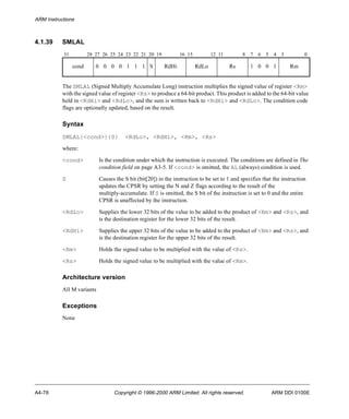 ARM Instructions 
4.1.39 SMLAL 
31 28 27 26 25 24 23 22 21 20 19 16 15 12 11 8 7 6 5 4 3 0 
cond 0 0 0 0 1 1 1 S RdHi RdLo Rs 1 0 0 1 Rm 
The SMLAL (Signed Multiply Accumulate Long) instruction multiplies the signed value of register <Rm> 
with the signed value of register <Rs> to produce a 64-bit product. This product is added to the 64-bit value 
held in <RdHi> and <RdLo>, and the sum is written back to <RdHi> and <RdLo>. The condition code 
flags are optionally updated, based on the result. 
Syntax 
SMLAL{<cond>}{S} <RdLo>, <RdHi>, <Rm>, <Rs> 
where: 
<cond> Is the condition under which the instruction is executed. The conditions are defined in The 
condition field on page A3-5. If <cond> is omitted, the AL (always) condition is used. 
S Causes the S bit (bit[20]) in the instruction to be set to 1 and specifies that the instruction 
updates the CPSR by setting the N and Z flags according to the result of the 
multiply-accumulate. If S is omitted, the S bit of the instruction is set to 0 and the entire 
CPSR is unaffected by the instruction. 
<RdLo> Supplies the lower 32 bits of the value to be added to the product of <Rm> and <Rs>, and 
is the destination register for the lower 32 bits of the result. 
<RdHi> Supplies the upper 32 bits of the value to be added to the product of <Rm> and <Rs>, and 
is the destination register for the upper 32 bits of the result. 
<Rm> Holds the signed value to be multiplied with the value of <Rs>. 
<Rs> Holds the signed value to be multiplied with the value of <Rm>. 
Architecture version 
All M variants 
Exceptions 
None 
A4-78 Copyright © 1996-2000 ARM Limited. All rights reserved. ARM DDI 0100E 
 
