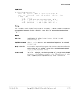 ARM Instructions 
Operation 
if ConditionPassed(cond) then 
RdLo = (Rm * Rs)[31:0] + RdLo /* Signed multiplication */ 
RdHi = (Rm * Rs)[63:32] + RdHi + CarryFrom((Rm * Rs)[31:0] + RdLo) 
if S == 1 then 
N Flag = RdHi[31] 
Z Flag = if (RdHi == 0) and (RdLo == 0) then 1 else 0 
C Flag = unaffected /* See "C and V flags" note */ 
V Flag = unaffected /* See "C and V flags" note */ 
Usage 
SMLAL multiplies signed variables to produce a 64-bit result, which is added to the 64-bit value in the two 
destination general-purpose registers. The result is written back to the two destination general-purpose 
registers. 
Notes 
Use of R15 Specifying R15 for register <RdHi>, <RdLo>, <Rm>, or <Rs> has 
UNPREDICTABLE results. 
Operand restriction <RdHi>, <RdLo>, and <Rm> must be three distinct registers, or the results are 
UNPREDICTABLE. 
Early termination If the multiplier implementation supports early termination, it must be implemented 
on the value of the <Rs> operand. The type of early termination used (signed or 
unsigned) is IMPLEMENTATION DEFINED. 
C and V flags The SMLALS instruction is defined to leave the C and V flags unchanged in ARM 
architecture version 5 and above. In earlier versions of the architecture, the values 
of the C and V flags were UNPREDICTABLE after an SMLALS instruction. 
ARM DDI 0100E Copyright © 1996-2000 ARM Limited. All rights reserved. A4-79 
 