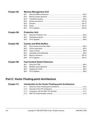 Chapter B3 Memory Management Unit 
B3.1 About the MMU architecture .............................................................................. B3-2 
B3.2 Memory access sequence ................................................................................. B3-4 
B3.3 Translation process ............................................................................................ B3-6 
B3.4 Access permissions ......................................................................................... B3-16 
B3.5 Domains ........................................................................................................... B3-17 
B3.6 Aborts ............................................................................................................... B3-18 
B3.7 CP15 registers ................................................................................................. B3-23 
Chapter B4 Protection Unit 
B4.1 About the Protection Unit ................................................................................... B4-2 
B4.2 Overlapping regions ........................................................................................... B4-5 
B4.3 CP15 registers ................................................................................................... B4-6 
Chapter B5 Caches and Write Buffers 
B5.1 About caches and write buffers .......................................................................... B5-2 
B5.2 Cache organization ............................................................................................ B5-3 
B5.3 Types of cache ................................................................................................... B5-5 
B5.4 Cachability and bufferability ............................................................................... B5-8 
B5.5 Memory coherency ........................................................................................... B5-10 
B5.6 CP15 registers ................................................................................................. B5-14 
Chapter B6 Fast Context Switch Extension 
B6.1 About the FCSE ................................................................................................. B6-2 
B6.2 Modified virtual addresses ................................................................................. B6-3 
B6.3 Enabling the FCSE ............................................................................................. B6-5 
B6.4 CP15 registers ................................................................................................... B6-6 
Part C: Vector Floating-point Architecture 
Chapter C1 Introduction to the Vector Floating-point Architecture 
C1.1 About the Vector Floating-point architecture ......................................................C1-2 
C1.2 Overview of the VFP architecture ......................................................................C1-3 
C1.3 Compliance with the IEEE 754 standard ............................................................C1-7 
C1.4 IEEE 754 implementation choices .....................................................................C1-8 
xviii Copyright © 1996-2000 ARM Limited. All rights reserved. ARM DDI 0100E 
 