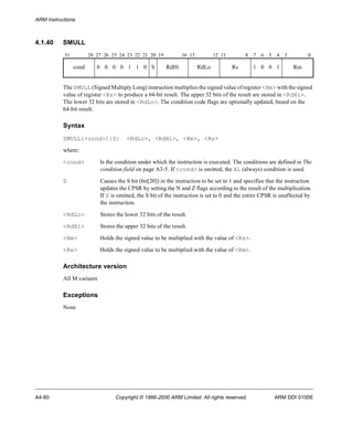 ARM Instructions 
4.1.40 SMULL 
31 28 27 26 25 24 23 22 21 20 19 16 15 12 11 8 7 6 5 4 3 0 
cond 0 0 0 0 1 1 0 S RdHi RdLo Rs 1 0 0 1 Rm 
The SMULL (Signed Multiply Long) instruction multiplies the signed value of register <Rm> with the signed 
value of register <Rs> to produce a 64-bit result. The upper 32 bits of the result are stored in <RdHi>. 
The lower 32 bits are stored in <RdLo>. The condition code flags are optionally updated, based on the 
64-bit result. 
Syntax 
SMULL{<cond>}{S} <RdLo>, <RdHi>, <Rm>, <Rs> 
where: 
<cond> Is the condition under which the instruction is executed. The conditions are defined in The 
condition field on page A3-5. If <cond> is omitted, the AL (always) condition is used. 
S Causes the S bit (bit[20]) in the instruction to be set to 1 and specifies that the instruction 
updates the CPSR by setting the N and Z flags according to the result of the multiplication. 
If S is omitted, the S bit of the instruction is set to 0 and the entire CPSR is unaffected by 
the instruction. 
<RdLo> Stores the lower 32 bits of the result. 
<RdHi> Stores the upper 32 bits of the result. 
<Rm> Holds the signed value to be multiplied with the value of <Rs>. 
<Rs> Holds the signed value to be multiplied with the value of <Rm>. 
Architecture version 
All M variants 
Exceptions 
None 
A4-80 Copyright © 1996-2000 ARM Limited. All rights reserved. ARM DDI 0100E 
 