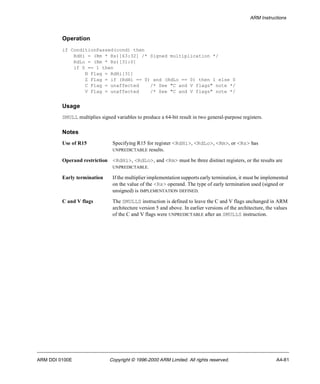 ARM Instructions 
Operation 
if ConditionPassed(cond) then 
RdHi = (Rm * Rs)[63:32] /* Signed multiplication */ 
RdLo = (Rm * Rs)[31:0] 
if S == 1 then 
N Flag = RdHi[31] 
Z Flag = if (RdHi == 0) and (RdLo == 0) then 1 else 0 
C Flag = unaffected /* See "C and V flags" note */ 
V Flag = unaffected /* See "C and V flags" note */ 
Usage 
SMULL multiplies signed variables to produce a 64-bit result in two general-purpose registers. 
Notes 
Use of R15 Specifying R15 for register <RdHi>, <RdLo>, <Rm>, or <Rs> has 
UNPREDICTABLE results. 
Operand restriction <RdHi>, <RdLo>, and <Rm> must be three distinct registers, or the results are 
UNPREDICTABLE. 
Early termination If the multiplier implementation supports early termination, it must be implemented 
on the value of the <Rs> operand. The type of early termination used (signed or 
unsigned) is IMPLEMENTATION DEFINED. 
C and V flags The SMULLS instruction is defined to leave the C and V flags unchanged in ARM 
architecture version 5 and above. In earlier versions of the architecture, the values 
of the C and V flags were UNPREDICTABLE after an SMULLS instruction. 
ARM DDI 0100E Copyright © 1996-2000 ARM Limited. All rights reserved. A4-81 
 