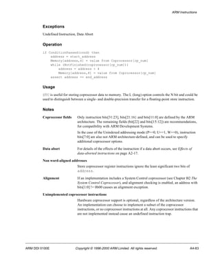 ARM Instructions 
Exceptions 
Undefined Instruction, Data Abort 
Operation 
if ConditionPassed(cond) then 
address = start_address 
Memory[address,4] = value from Coprocessor[cp_num] 
while (NotFinished(coprocessor[cp_num])) 
address = address + 4 
Memory[address,4] = value from Coprocessor[cp_num] 
assert address == end_address 
Usage 
STC is useful for storing coprocessor data to memory. The L (long) option controls the N bit and could be 
used to distinguish between a single- and double-precision transfer for a floating-point store instruction. 
Notes 
Coprocessor fields Only instruction bits[31:23], bits[21:16} and bits[11:0] are defined by the ARM 
architecture. The remaining fields (bit[22] and bits[15:12]) are recommendations, 
for compatibility with ARM Development Systems. 
In the case of the Unindexed addressing mode (P==0, U==1, W==0), instruction 
bits[7:0] are also not ARM architecture-defined, and can be used to specify 
additional coprocessor options. 
Data abort For details of the effects of the instruction if a data abort occurs, see Effects of 
data-aborted instructions on page A2-17. 
Non word-aligned addresses 
Store coprocessor register instructions ignore the least significant two bits of 
address. 
Alignment If an implementation includes a System Control coprocessor (see Chapter B2 The 
System Control Coprocessor), and alignment checking is enabled, an address with 
bits[1:0] != 0b00 causes an alignment exception. 
Unimplemented coprocessor instructions 
Hardware coprocessor support is optional, regardless of the architecture version. 
An implementation can choose to implement a subset of the coprocessor 
instructions, or no coprocessor instructions at all. Any coprocessor instructions that 
are not implemented instead cause an undefined instruction trap. 
ARM DDI 0100E Copyright © 1996-2000 ARM Limited. All rights reserved. A4-83 
 