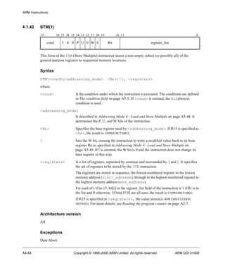 ARM Instructions 
4.1.42 STM(1) 
31 28 27 26 25 24 23 22 21 20 19 16 15 0 
cond 1 0 0 P U 0 W 0 Rn register_list 
This form of the STM (Store Multiple) instruction stores a non-empty subset (or possibly all) of the 
general-purpose registers to sequential memory locations. 
Syntax 
STM{<cond>}<addressing_mode> <Rn>{!}, <registers> 
where: 
<cond> Is the condition under which the instruction is executed. The conditions are defined 
in The condition field on page A3-5. If <cond> is omitted, the AL (always) 
condition is used. 
<addressing_mode> 
Is described in Addressing Mode 4 - Load and Store Multiple on page A5-48. It 
determines the P, U, and W bits of the instruction. 
<Rn> Specifies the base register used by <addressing_mode>. If R15 is specified as 
<Rn>, the result is UNPREDICTABLE. 
! Sets the W bit, causing the instruction to write a modified value back to its base 
register Rn as specified in Addressing Mode 4 - Load and Store Multiple on 
page A5-48. If ! is omitted, the W bit is 0 and the instruction does not change its 
base register in this way. 
<registers> Is a list of registers, separated by commas and surrounded by { and }. It specifies 
the set of registers to be stored by the STM instruction. 
The registers are stored in sequence, the lowest-numbered register to the lowest 
memory address (start_address), through to the highest-numbered register to 
the highest memory address (end_address). 
For each of i=0 to 15, bit[i] in the register_list field of the instruction is 1 if Ri is in 
the list and 0 otherwise. If bits[15:0] are all zero, the result is UNPREDICTABLE. 
If R15 is specified in <registers>, the value stored is IMPLEMENTATION 
DEFINED. For more details, see Reading the program counter on page A2-7. 
Architecture version 
All 
Exceptions 
Data Abort 
A4-84 Copyright © 1996-2000 ARM Limited. All rights reserved. ARM DDI 0100E 
 