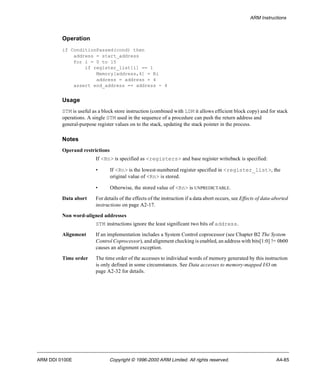ARM Instructions 
Operation 
if ConditionPassed(cond) then 
address = start_address 
for i = 0 to 15 
if register_list[i] == 1 
Memory[address,4] = Ri 
address = address + 4 
assert end_address == address - 4 
Usage 
STM is useful as a block store instruction (combined with LDM it allows efficient block copy) and for stack 
operations. A single STM used in the sequence of a procedure can push the return address and 
general-purpose register values on to the stack, updating the stack pointer in the process. 
Notes 
Operand restrictions 
If <Rn> is specified as <registers> and base register writeback is specified: 
• If <Rn> is the lowest-numbered register specified in <register_list>, the 
original value of <Rn> is stored. 
• Otherwise, the stored value of <Rn> is UNPREDICTABLE. 
Data abort For details of the effects of the instruction if a data abort occurs, see Effects of data-aborted 
instructions on page A2-17. 
Non word-aligned addresses 
STM instructions ignore the least significant two bits of address. 
Alignment If an implementation includes a System Control coprocessor (see Chapter B2 The System 
Control Coprocessor), and alignment checking is enabled, an address with bits[1:0] != 0b00 
causes an alignment exception. 
Time order The time order of the accesses to individual words of memory generated by this instruction 
is only defined in some circumstances. See Data accesses to memory-mapped I/O on 
page A2-32 for details. 
ARM DDI 0100E Copyright © 1996-2000 ARM Limited. All rights reserved. A4-85 
 