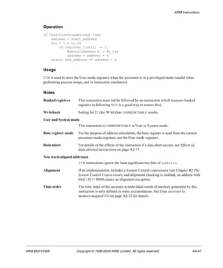 ARM Instructions 
Operation 
if ConditionPassed(cond) then 
address = start_address 
for i = 0 to 15 
if register_list[i] == 1 
Memory[address,4] = Ri_usr 
address = address + 4 
assert end_address == address - 4 
Usage 
STM is used to store the User mode registers when the processor is in a privileged mode (useful when 
performing process swaps, and in instruction emulators). 
Notes 
Banked registers This instruction must not be followed by an instruction which accesses banked 
registers (a following NOP is a good way to ensure this). 
Writeback Setting bit 21 (the W bit) has UNPREDICTABLE results. 
User and System mode 
This instruction is UNPREDICTABLE in User or System mode. 
Base register mode For the purpose of address calculation, the base register is read from the current 
processor mode registers, not the User mode registers. 
Data abort For details of the effects of the instruction if a data abort occurs, see Effects of 
data-aborted instructions on page A2-17. 
Non word-aligned addresses 
STM instructions ignore the least significant two bits of address. 
Alignment If an implementation includes a System Control coprocessor (see Chapter B2 The 
System Control Coprocessor), and alignment checking is enabled, an address with 
bits[1:0] != 0b00 causes an alignment exception. 
Time order The time order of the accesses to individual words of memory generated by this 
instruction is only defined in some circumstances. See Data accesses to 
memory-mapped I/O on page A2-32 for details. 
ARM DDI 0100E Copyright © 1996-2000 ARM Limited. All rights reserved. A4-87 
 