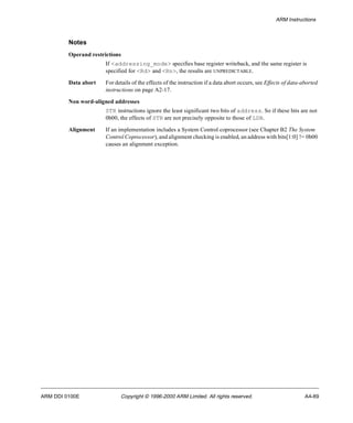 ARM Instructions 
Notes 
Operand restrictions 
If <addressing_mode> specifies base register writeback, and the same register is 
specified for <Rd> and <Rn>, the results are UNPREDICTABLE. 
Data abort For details of the effects of the instruction if a data abort occurs, see Effects of data-aborted 
instructions on page A2-17. 
Non word-aligned addresses 
STR instructions ignore the least significant two bits of address. So if these bits are not 
0b00, the effects of STR are not precisely opposite to those of LDR. 
Alignment If an implementation includes a System Control coprocessor (see Chapter B2 The System 
Control Coprocessor), and alignment checking is enabled, an address with bits[1:0] != 0b00 
causes an alignment exception. 
ARM DDI 0100E Copyright © 1996-2000 ARM Limited. All rights reserved. A4-89 
 