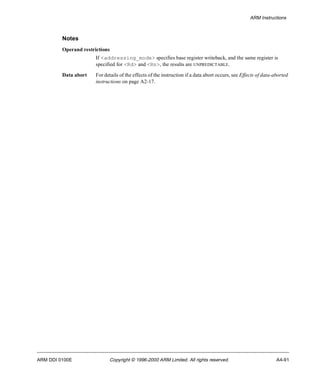 ARM Instructions 
Notes 
Operand restrictions 
If <addressing_mode> specifies base register writeback, and the same register is 
specified for <Rd> and <Rn>, the results are UNPREDICTABLE. 
Data abort For details of the effects of the instruction if a data abort occurs, see Effects of data-aborted 
instructions on page A2-17. 
ARM DDI 0100E Copyright © 1996-2000 ARM Limited. All rights reserved. A4-91 
 