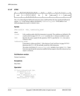 ARM Instructions 
4.1.47 STRH 
31 28 27 26 25 24 23 22 21 20 19 16 15 12 11 8 7 6 5 4 3 0 
cond 0 0 0 P U I W 0 Rn Rd addr_mode 1 0 1 1 addr_mode 
The STRH (Store Register Halfword) instruction stores a halfword from the least significant halfword of 
register <Rd> to the memory address calculated by <addressing_mode>. If the address is not 
halfword-aligned, the result is UNPREDICTABLE. 
Syntax 
STR{<cond>}H <Rd>, <addressing_mode> 
where: 
<cond> Is the condition under which the instruction is executed. The conditions are defined in The 
condition field on page A3-5. If <cond> is omitted, the AL (always) condition is used. 
<Rd> Specifies the source register for the operation. If R15 is specified for <Rd>, the result is 
UNPREDICTABLE. 
<addressing_mode> 
Is described in Addressing Mode 3 - Miscellaneous Loads and Stores on page A5-34. It 
determines the P, U, I, W, Rn and addr_mode bits of the instruction. 
The syntax of all forms of <addressing_mode> includes a base register <Rn>. Some 
forms also specify that the instruction modifies the base register value (this is known as base 
register writeback). 
Architecture version 
Version 4 and above 
Exceptions 
Data Abort 
Operation 
if ConditionPassed(cond) then 
if address[0] == 0 
data = Rd[15:0] 
else /* address[0] == 1 */ 
data = UNPREDICTABLE 
Memory[address,2] = data 
A4-94 Copyright © 1996-2000 ARM Limited. All rights reserved. ARM DDI 0100E 
 