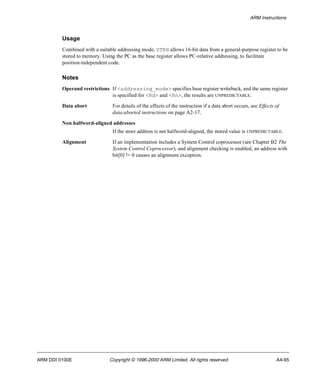 ARM Instructions 
Usage 
Combined with a suitable addressing mode, STRH allows 16-bit data from a general-purpose register to be 
stored to memory. Using the PC as the base register allows PC-relative addressing, to facilitate 
position-independent code. 
Notes 
Operand restrictions If <addressing_mode> specifies base register writeback, and the same register 
is specified for <Rd> and <Rn>, the results are UNPREDICTABLE. 
Data abort For details of the effects of the instruction if a data abort occurs, see Effects of 
data-aborted instructions on page A2-17. 
Non halfword-aligned addresses 
If the store address is not halfword-aligned, the stored value is UNPREDICTABLE. 
Alignment If an implementation includes a System Control coprocessor (see Chapter B2 The 
System Control Coprocessor), and alignment checking is enabled, an address with 
bit[0] != 0 causes an alignment exception. 
ARM DDI 0100E Copyright © 1996-2000 ARM Limited. All rights reserved. A4-95 
 