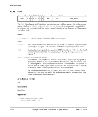 ARM Instructions 
4.1.48 STRT 
31 28 27 26 25 24 23 22 21 20 19 16 15 12 11 0 
cond 0 1 I 0 U 0 1 0 Rn Rd addr_mode 
The STRT (Store Register with Translation) instruction stores a word from register <Rd> to the memory 
address calculated by <post_indexed_addressing_mode>. If the instruction is executed when 
the processor is in a privileged mode, the memory system is signaled to treat the access as if the processor 
was in User mode. 
Syntax 
STR{<cond>}T <Rd>, <post_indexed_addressing_mode> 
where: 
<cond> Is the condition under which the instruction is executed. The conditions are defined in The 
condition field on page A3-5. If <cond> is omitted, the AL (always) condition is used. 
<Rd> Specifies the source register for the operation. If R15 is specified for <Rd>, the value stored 
is IMPLEMENTATION DEFINED. For more details, see Reading the program counter on 
page A2-7. 
<post_indexed_addressing_mode> 
Is described in Addressing Mode 2 - Load and Store Word or Unsigned Byte on page A5-18. 
It determines the I, U, Rn and addr_mode bits of the instruction. Only post-indexed forms 
of Addressing Mode 2 are available for this instruction. These forms have P == 0 and W == 
0, where P and W are bit[24] and bit[21] respectively. This instruction uses P == 0 and W 
== 1 instead, but the addressing mode is the same in all other respects. 
The syntax of all forms of <post_indexed_addressing_mode> includes a base 
register <Rn>. All forms also specify that the instruction modifies the base register value 
(this is known as base register writeback). 
Architecture version 
All 
Exceptions 
Data Abort 
Operation 
if ConditionPassed(cond) then 
Memory[address,4] = Rd 
A4-96 Copyright © 1996-2000 ARM Limited. All rights reserved. ARM DDI 0100E 
 