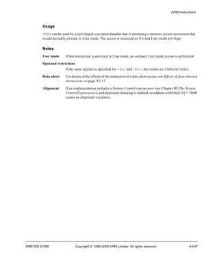 ARM Instructions 
Usage 
STRT can be used by a (privileged) exception handler that is emulating a memory access instruction that 
would normally execute in User mode. The access is restricted as if it had User mode privilege. 
Notes 
User mode If this instruction is executed in User mode, an ordinary User mode access is performed. 
Operand restrictions 
If the same register is specified for <Rd> and <Rn>, the results are UNPREDICTABLE. 
Data abort For details of the effects of the instruction if a data abort occurs, see Effects of data-aborted 
instructions on page A2-17. 
Alignment If an implementation includes a System Control coprocessor (see Chapter B2 The System 
Control Coprocessor), and alignment checking is enabled, an address with bits[1:0] != 0b00 
causes an alignment exception. 
ARM DDI 0100E Copyright © 1996-2000 ARM Limited. All rights reserved. A4-97 
 