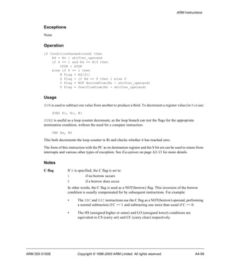 ARM Instructions 
Exceptions 
None 
Operation 
if ConditionPassed(cond) then 
Rd = Rn - shifter_operand 
if S == 1 and Rd == R15 then 
CPSR = SPSR 
else if S == 1 then 
N Flag = Rd[31] 
Z Flag = if Rd == 0 then 1 else 0 
C Flag = NOT BorrowFrom(Rn - shifter_operand) 
V Flag = OverflowFrom(Rn - shifter_operand) 
Usage 
SUB is used to subtract one value from another to produce a third. To decrement a register value (in Rx) use: 
SUBS Ri, Ri, #1 
SUBS is useful as a loop counter decrement, as the loop branch can test the flags for the appropriate 
termination condition, without the need for a compare instruction: 
CMP Rx, #0 
This both decrements the loop counter in Ri and checks whether it has reached zero. 
The form of this instruction with the PC as its destination register and the S bit set can be used to return from 
interrupts and various other types of exception. See Exceptions on page A2-13 for more details. 
Notes 
C flag If S is specified, the C flag is set to: 
1 if no borrow occurs 
0 if a borrow does occur. 
In other words, the C flag is used as a NOT(borrow) flag. This inversion of the borrow 
condition is usually compensated for by subsequent instructions. For example: 
• The SBC and RSC instructions use the C flag as a NOT(borrow) operand, performing 
a normal subtraction if C == 1 and subtracting one more than usual if C == 0. 
• The HS (unsigned higher or same) and LO (unsigned lower) conditions are 
equivalent to CS (carry set) and CC (carry clear) respectively. 
ARM DDI 0100E Copyright © 1996-2000 ARM Limited. All rights reserved. A4-99 
 