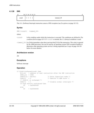 ARM Instructions 
4.1.50 SWI 
31 28 27 26 25 24 23 0 
cond 1 1 1 1 immed_24 
The SWI (Software Interrupt) instruction causes a SWI exception (see Exceptions on page A2-13). 
Syntax 
SWI{<cond>} <immed_24> 
where: 
<cond> Is the condition under which the instruction is executed. The conditions are defined in The 
condition field on page A3-5. If <cond> is omitted, the AL (always) condition is used. 
<immed_24> Is a 24-bit immediate value that is put into bits[23:0] of the instruction. This value is ignored 
by the ARM processor, but can be used by an operating system SWI exception handler to 
determine what operating system service is being requested (see Usage on page A4-101 
below for more details). 
Architecture version 
All 
Exceptions 
Software interrupt 
Operation 
if ConditionPassed(cond) then 
R14_svc = address of next instruction after the SWI instruction 
SPSR_svc = CPSR 
CPSR[4:0] = 0b10011 /* Enter Supervisor mode */ 
CPSR[5] = 0 /* Execute in ARM state */ 
/* CPSR[6] is unchanged */ 
CPSR[7] = 1 /* Disable normal interrupts */ 
if high vectors configured then 
PC = 0xFFFF0008 
else 
PC = 0x00000008 
A4-100 Copyright © 1996-2000 ARM Limited. All rights reserved. ARM DDI 0100E 
 