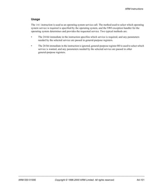ARM Instructions 
Usage 
The SWI instruction is used as an operating system service call. The method used to select which operating 
system service is required is specified by the operating system, and the SWI exception handler for the 
operating system determines and provides the requested service. Two typical methods are: 
• The 24-bit immediate in the instruction specifies which service is required, and any parameters 
needed by the selected service are passed in general-purpose registers. 
• The 24-bit immediate in the instruction is ignored, general-purpose register R0 is used to select which 
service is wanted, and any parameters needed by the selected service are passed in other 
general-purpose registers. 
ARM DDI 0100E Copyright © 1996-2000 ARM Limited. All rights reserved. A4-101 
 