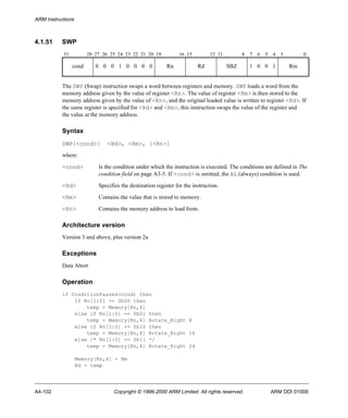 ARM Instructions 
4.1.51 SWP 
31 28 27 26 25 24 23 22 21 20 19 16 15 12 11 8 7 6 5 4 3 0 
cond 0 0 0 1 0 0 0 0 Rn Rd SBZ 1 0 0 1 Rm 
The SWP (Swap) instruction swaps a word between registers and memory. SWP loads a word from the 
memory address given by the value of register <Rn>. The value of register <Rm> is then stored to the 
memory address given by the value of <Rn>, and the original loaded value is written to register <Rd>. If 
the same register is specified for <Rd> and <Rm>, this instruction swaps the value of the register and 
the value at the memory address. 
Syntax 
SWP{<cond>} <Rd>, <Rm>, [<Rn>] 
where: 
<cond> Is the condition under which the instruction is executed. The conditions are defined in The 
condition field on page A3-5. If <cond> is omitted, the AL (always) condition is used. 
<Rd> Specifies the destination register for the instruction. 
<Rm> Contains the value that is stored to memory. 
<Rn> Contains the memory address to load from. 
Architecture version 
Version 3 and above, plus version 2a 
Exceptions 
Data Abort 
Operation 
if ConditionPassed(cond) then 
if Rn[1:0] == 0b00 then 
temp = Memory[Rn,4] 
else if Rn[1:0] == 0b01 then 
temp = Memory[Rn,4] Rotate_Right 8 
else if Rn[1:0] == 0b10 then 
temp = Memory[Rn,4] Rotate_Right 16 
else /* Rn[1:0] == 0b11 */ 
temp = Memory[Rn,4] Rotate_Right 24 
Memory[Rn,4] = Rm 
Rd = temp 
A4-102 Copyright © 1996-2000 ARM Limited. All rights reserved. ARM DDI 0100E 
 