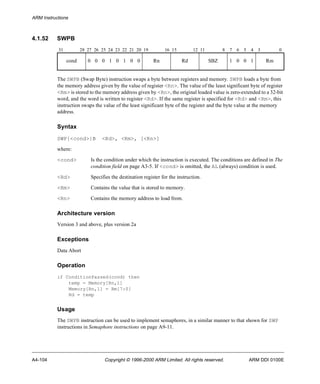 ARM Instructions 
4.1.52 SWPB 
31 28 27 26 25 24 23 22 21 20 19 16 15 12 11 8 7 6 5 4 3 0 
cond 0 0 0 1 0 1 0 0 Rn Rd SBZ 1 0 0 1 Rm 
The SWPB (Swap Byte) instruction swaps a byte between registers and memory. SWPB loads a byte from 
the memory address given by the value of register <Rn>. The value of the least significant byte of register 
<Rm> is stored to the memory address given by <Rn>, the original loaded value is zero-extended to a 32-bit 
word, and the word is written to register <Rd>. If the same register is specified for <Rd> and <Rm>, this 
instruction swaps the value of the least significant byte of the register and the byte value at the memory 
address. 
Syntax 
SWP{<cond>}B <Rd>, <Rm>, [<Rn>] 
where: 
<cond> Is the condition under which the instruction is executed. The conditions are defined in The 
condition field on page A3-5. If <cond> is omitted, the AL (always) condition is used. 
<Rd> Specifies the destination register for the instruction. 
<Rm> Contains the value that is stored to memory. 
<Rn> Contains the memory address to load from. 
Architecture version 
Version 3 and above, plus version 2a 
Exceptions 
Data Abort 
Operation 
if ConditionPassed(cond) then 
temp = Memory[Rn,1] 
Memory[Rn,1] = Rm[7:0] 
Rd = temp 
Usage 
The SWPB instruction can be used to implement semaphores, in a similar manner to that shown for SWP 
instructions in Semaphore instructions on page A9-11. 
A4-104 Copyright © 1996-2000 ARM Limited. All rights reserved. ARM DDI 0100E 
 