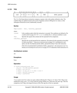 ARM Instructions 
4.1.53 TEQ 
31 28 27 26 25 24 23 22 21 20 19 16 15 12 11 0 
cond 0 0 I 1 0 0 1 1 Rn SBZ shifter_operand 
The TEQ (Test Equivalence) instruction compares a register value with another arithmetic value. The 
condition flags are updated, based on the result of logically exclusive-ORing the two values, so that 
subsequent instructions can be conditionally executed. 
Syntax 
TEQ{<cond>} <Rn>, <shifter_operand> 
where: 
<cond> Is the condition under which the instruction is executed. The conditions are defined in The 
condition field on page A3-5. If <cond> is omitted, the AL (always) condition is used. 
<Rn> Specifies the register that contains the first operand for the comparison. 
<shifter_operand> 
Specifies the second operand for the comparison. The options for this operand are described 
in Addressing Mode 1 - Data-processing operands on page A5-2, including how each 
option sets the I bit (bit[25]) and the shifter_operand bits (bits[11:0]) in the instruction. 
If the I bit is 0 and both bit[7] and bit[4] of shifter_operand are 1, the instruction is not TEQ. 
Instead, see Extending the instruction set on page A3-27 to determine which instruction it is. 
Architecture version 
All 
Exceptions 
None 
Operation 
if ConditionPassed(cond) then 
alu_out = Rn EOR shifter_operand 
N Flag = alu_out[31] 
Z Flag = if alu_out == 0 then 1 else 0 
C Flag = shifter_carry_out 
V Flag = unaffected 
Usage 
TEQ is used to test if two values are equal, without affecting the V flag (as CMP does). The C flag is also 
unaffected in many cases. TEQ is also useful for testing whether two values have the same sign. After the 
comparison, the N flag is the logical Exclusive OR of the sign bits of the two operands. 
A4-106 Copyright © 1996-2000 ARM Limited. All rights reserved. ARM DDI 0100E 
 