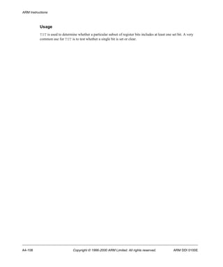 ARM Instructions 
Usage 
TST is used to determine whether a particular subset of register bits includes at least one set bit. A very 
common use for TST is to test whether a single bit is set or clear. 
A4-108 Copyright © 1996-2000 ARM Limited. All rights reserved. ARM DDI 0100E 
 