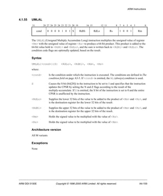 ARM Instructions 
4.1.55 UMLAL 
31 28 27 26 25 24 23 22 21 20 19 16 15 12 11 8 7 6 5 4 3 0 
cond 0 0 0 0 1 0 1 S RdHi RdLo Rs 1 0 0 1 Rm 
The UMLAL (Unsigned Multiply Accumulate Long) instruction multiplies the unsigned value of register 
<Rm> with the unsigned value of register <Rs> to produce a 64-bit product. This product is added to the 
64-bit value held in <RdHi> and <RdLo>, and the sum is written back to <RdHi> and <RdLo>. The 
condition code flags are optionally updated, based on the result. 
Syntax 
UMLAL{<cond>}{S} <RdLo>, <RdHi>, <Rm>, <Rs> 
where: 
<cond> Is the condition under which the instruction is executed. The conditions are defined in The 
condition field on page A3-5. If <cond> is omitted, the AL (always) condition is used. 
S Causes the S bit (bit[20]) in the instruction to be set to 1 and specifies that the instruction 
updates the CPSR by setting the N and Z flags according to the result of the 
multiply-accumulate. If S is omitted, the S bit of the instruction is set to 0 and the entire 
CPSR is unaffected by the instruction. 
<RdLo> Supplies the lower 32 bits of the value to be added to the product of <Rm> and <Rs>, and 
is the destination register for the lower 32 bits of the result. 
<RdHi> Supplies the upper 32 bits of the value to be added to the product of <Rm> and <Rs>, and 
is the destination register for the upper 32 bits of the result. 
<Rm> Holds the signed value to be multiplied with the value of <Rs>. 
<Rs> Holds the signed value to be multiplied with the value of <Rm>. 
Architecture version 
All M variants 
Exceptions 
None 
ARM DDI 0100E Copyright © 1996-2000 ARM Limited. All rights reserved. A4-109 
 