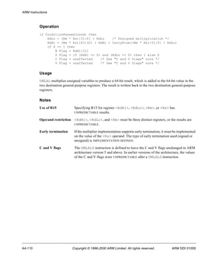 ARM Instructions 
Operation 
if ConditionPassed(cond) then 
RdLo = (Rm * Rs)[31:0] + RdLo /* Unsigned multiplication */ 
RdHi = (Rm * Rs)[63:32] + RdHi + CarryFrom((Rm * Rs)[31:0] + RdLo) 
if S == 1 then 
N Flag = RdHi[31] 
Z Flag = if (RdHi == 0) and (RdLo == 0) then 1 else 0 
C Flag = unaffected /* See "C and V flags" note */ 
V Flag = unaffected /* See "C and V flags" note */ 
Usage 
UMLAL multiplies unsigned variables to produce a 64-bit result, which is added to the 64-bit value in the 
two destination general-purpose registers. The result is written back to the two destination general-purpose 
registers. 
Notes 
Use of R15 Specifying R15 for register <RdHi>, <RdLo>, <Rm>, or <Rs> has 
UNPREDICTABLE results. 
Operand restriction <RdHi>, <RdLo>, and <Rm> must be three distinct registers, or the results are 
UNPREDICTABLE. 
Early termination If the multiplier implementation supports early termination, it must be implemented 
on the value of the <Rs> operand. The type of early termination used (signed or 
unsigned) is IMPLEMENTATION DEFINED. 
C and V flags The UMLALS instruction is defined to leave the C and V flags unchanged in ARM 
architecture version 5 and above. In earlier versions of the architecture, the values 
of the C and V flags were UNPREDICTABLE after a UMLALS instruction. 
A4-110 Copyright © 1996-2000 ARM Limited. All rights reserved. ARM DDI 0100E 
 