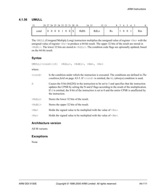 ARM Instructions 
4.1.56 UMULL 
31 28 27 26 25 24 23 22 21 20 19 16 15 12 11 8 7 6 5 4 3 0 
cond 0 0 0 0 1 0 0 S RdHi RdLo Rs 1 0 0 1 Rm 
The UMULL (Unsigned Multiply Long) instruction multiplies the unsigned value of register <Rm> with the 
unsigned value of register <Rs> to produce a 64-bit result. The upper 32 bits of the result are stored in 
<RdHi>. The lower 32 bits are stored in <RdLo>. The condition code flags are optionally updated, based 
on the 64-bit result. 
Syntax 
UMULL{<cond>}{S} <RdLo>, <RdHi>, <Rm>, <Rs> 
where: 
<cond> Is the condition under which the instruction is executed. The conditions are defined in The 
condition field on page A3-5. If <cond> is omitted, the AL (always) condition is used. 
S Causes the S bit (bit[20]) in the instruction to be set to 1 and specifies that the instruction 
updates the CPSR by setting the N and Z flags according to the result of the multiplication. 
If S is omitted, the S bit of the instruction is set to 0 and the entire CPSR is unaffected by 
the instruction. 
<RdLo> Stores the lower 32 bits of the result. 
<RdHi> Stores the upper 32 bits of the result. 
<Rm> Holds the signed value to be multiplied with the value of <Rs>. 
<Rs> Holds the signed value to be multiplied with the value of <Rm>. 
Architecture version 
All M variants 
Exceptions 
None 
ARM DDI 0100E Copyright © 1996-2000 ARM Limited. All rights reserved. A4-111 
 