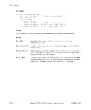 ARM Instructions 
Operation 
if ConditionPassed(cond) then 
RdHi = (Rm * Rs)[63:32] /* Unsigned multiplication */ 
RdLo = (Rm * Rs)[31:0] 
if S == 1 then 
N Flag = RdHi[31] 
Z Flag = if (RdHi == 0) and (RdLo == 0) then 1 else 0 
C Flag = unaffected /* See "C and V flags" note */ 
V Flag = unaffected /* See "C and V flags" note */ 
Usage 
UMULL multiplies unsigned variables to produce a 64-bit result in two general-purpose registers. 
Notes 
Use of R15 Specifying R15 for register <RdHi>, <RdLo>, <Rm>, or <Rs> has 
UNPREDICTABLE results. 
Operand restriction <RdHi>, <RdLo>, and <Rm> must be three distinct registers, or the results are 
UNPREDICTABLE. 
Early termination If the multiplier implementation supports early termination, it must be implemented 
on the value of the <Rs> operand. The type of early termination used (signed or 
unsigned) is IMPLEMENTATION DEFINED. 
C and V flags The UMULLS instruction is defined to leave the C and V flags unchanged in ARM 
architecture version 5 and above. In earlier versions of the architecture, the values 
of the C and V flags were UNPREDICTABLE after a UMULLS instruction. 
A4-112 Copyright © 1996-2000 ARM Limited. All rights reserved. ARM DDI 0100E 
 