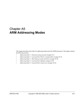 Chapter A5 
ARM Addressing Modes 
This chapter describes each of the five addressing modes used with ARM instructions. The chapter contains 
the following sections: 
• Addressing Mode 1 - Data-processing operands on page A5-2 
• Addressing Mode 2 - Load and Store Word or Unsigned Byte on page A5-18 
• Addressing Mode 3 - Miscellaneous Loads and Stores on page A5-34 
• Addressing Mode 4 - Load and Store Multiple on page A5-48 
• Addressing Mode 5 - Load and Store Coprocessor on page A5-56. 
ARM DDI 0100E Copyright © 1996-2000 ARM Limited. All rights reserved. A5-1 
 