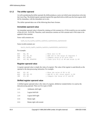 ARM Addressing Modes 
5.1.2 The shifter operand 
As well as producing the shifter operand, the shifter produces a carry-out which some instructions write into 
the Carry Flag. The default register operand (register Rm specified with no shift) uses the form register shift 
left by immediate, with the immediate set to zero. 
The shifter operand takes one of the following three basic formats. 
Immediate operand value 
An immediate operand value is formed by rotating an 8-bit constant (in a 32-bit word) by an even number 
of bits (0,2,4,8...26,28,30). Therefore, each instruction contains an 8-bit constant and a 4-bit rotate to be 
applied to that constant. 
Some valid constants are: 
0xFF,0x104,0xFF0,0xFF00,0xFF000,0xFF000000,0xF000000F 
Some invalid constants are: 
0x101,0x102,0xFF1,0xFF04,0xFF003,0xFFFFFFFF,0xF000001F 
For example: 
MOV R0, #0 ; Move zero to R0 
ADD R3, R3, #1 ; Add one to the value of register 3 
CMP R7, #1000 ; Compare value of R7 with 1000 
BIC R9, R8, #0xFF00 ; Clear bits 8-15 of R8 and store in R9 
Register operand value 
A register operand value is simply the value of a register. The value of the register is used directly as the 
operand to the data-processing instruction. For example: 
MOV R2, R0 ; Move the value of R0 to R2 
ADD R4, R3, R2 ; Add R2 to R3, store result in R4 
CMP R7, R8 ; Compare the value of R7 and R8 
Shifted register operand value 
A shifted register operand value is the value of a register, shifted (or rotated) before it is used as the 
data-processing operand. There are five types of shift: 
ASR Arithmetic shift right 
LSL Logical shift left 
LSR Logical shift right 
ROR Rotate right 
RRX Rotate right with extend. 
A5-4 Copyright © 1996-2000 ARM Limited. All rights reserved. ARM DDI 0100E 
 