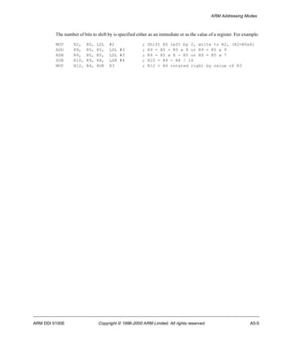 ARM Addressing Modes 
The number of bits to shift by is specified either as an immediate or as the value of a register. For example: 
MOV R2, R0, LSL #2 ; Shift R0 left by 2, write to R2, (R2=R0x4) 
ADD R9, R5, R5, LSL #3 ; R9 = R5 + R5 x 8 or R9 = R5 x 9 
RSB R9, R5, R5, LSL #3 ; R9 = R5 x 8 - R5 or R9 = R5 x 7 
SUB R10, R9, R8, LSR #4 ; R10 = R9 - R8 / 16 
MOV R12, R4, ROR R3 ; R12 = R4 rotated right by value of R3 
ARM DDI 0100E Copyright © 1996-2000 ARM Limited. All rights reserved. A5-5 
 