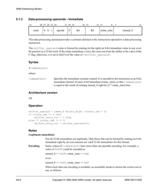 ARM Addressing Modes 
5.1.3 Data-processing operands - Immediate 
31 28 27 26 25 24 21 20 19 16 15 12 11 8 7 0 
cond 0 0 1 opcode S Rn Rd rotate_imm immed_8 
This data-processing operand provides a constant (defined in the instruction) operand to a data-processing 
instruction. 
The shifter_operand value is formed by rotating (to the right) an 8-bit immediate value to any even 
bit position in a 32-bit word. If the rotate immediate is zero, the carry-out from the shifter is the value of the 
C flag, otherwise, it is set to bit[31] of the value of <shifter_operand>. 
Syntax 
#<immediate> 
where: 
<immediate> Specifies the immediate constant wanted. It is encoded in the instruction as an 8-bit 
immediate (immed_8) and a 4-bit immediate (rotate_imm), so that <immediate> 
is equal to the result of rotating immed_8 right by (2 * rotate_imm) bits. 
Architecture version 
All 
Operation 
shifter_operand = immed_8 Rotate_Right (rotate_imm * 2) 
if rotate_imm == 0 then 
shifter_carry_out = C flag 
else /* rotate_imm != 0 */ 
shifter_carry_out = shifter_operand[31] 
Notes 
Legitimate immediates 
Not all 32-bit immediates are legitimate. Only those that can be formed by rotating an 8-bit 
immediate right by an even amount are valid 32-bit immediates for this format. 
Encoding Some values of <immediate> have more than one possible encoding. For example, a 
value of 0x3F0 could be encoded as: 
immed_8 == 0x3F, rotate_imm == 0xE 
or as: 
immed_8 == 0xFC, rotate_imm == 0xF 
When more than one encoding is available, an assembler needs to choose the correct one to 
use, as follows: 
A5-6 Copyright © 1996-2000 ARM Limited. All rights reserved. ARM DDI 0100E 
 