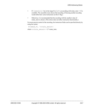 ARM Addressing Modes 
• If <immediate> lies in the range 0 to 0xFF, an encoding with rotate_imm == 0 is 
available. The assembler must choose that encoding. (Choosing another encoding 
would affect how some instructions set the C flag.) 
• Otherwise, it is recommended that the encoding with the smallest value of 
rotate_imm is chosen. (This choice does not affect instruction functionality.) 
For more precise control of the encoding, the instruction fields can be specified directly by 
using the syntax: 
#<immed_8>, <rotate_amount> 
where <rotate_amount> = 2 * rotate_imm. 
ARM DDI 0100E Copyright © 1996-2000 ARM Limited. All rights reserved. A5-7 
 