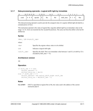 ARM Addressing Modes 
5.1.7 Data-processing operands - Logical shift right by immediate 
31 28 27 26 25 24 21 20 19 16 15 12 11 7 6 5 4 3 0 
cond 0 0 0 opcode S Rn Rd shift_imm 0 1 0 Rm 
This data-processing operand is used to provide the unsigned value of a register shifted right (divided by a 
constant power of two). 
This instruction operand is the value of register Rm, logically shifted right by an immediate value in the 
range 1 to 32. Zeros are inserted into the vacated bit positions. The carry-out from the shifter is the last bit 
shifted out. 
Syntax 
<Rm>, LSR #<shift_imm> 
where: 
<Rm> Specifies the register whose value is to be shifted. 
LSR Indicates a logical shift right. 
<shift_imm> Specifies the shift. This is an immediate value between 1 and 32. (A shift by 32 is 
encoded by shift_imm == 0.) 
Architecture version 
All 
Operation 
if shift_imm == 0 then 
shifter_operand = 0 
shifter_carry_out = Rm[31] 
else /* shift_imm > 0 */ 
shifter_operand = Rm Logical_Shift_Right shift_imm 
shifter_carry_out = Rm[shift_imm - 1] 
Notes 
Use of R15 If R15 is specified as register Rm or Rn, the value used is the address of the current 
instruction plus 8. 
ARM DDI 0100E Copyright © 1996-2000 ARM Limited. All rights reserved. A5-11 
 